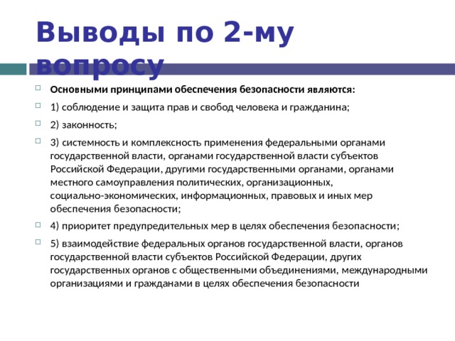 Выводы по  2-му вопросу Основными принципами обеспечения безопасности являются: 1) соблюдение и защита прав и свобод человека и гражданина; 2) законность; 3) системность и комплексность применения федеральными органами государственной власти, органами государственной власти субъектов Российской Федерации, другими государственными органами, органами местного самоуправления политических, организационных, социально-экономических, информационных, правовых и иных мер обеспечения безопасности; 4) приоритет предупредительных мер в целях обеспечения безопасности; 5) взаимодействие федеральных органов государственной власти, органов государственной власти субъектов Российской Федерации, других государственных органов с общественными объединениями, международными организациями и гражданами в целях обеспечения безопасности 