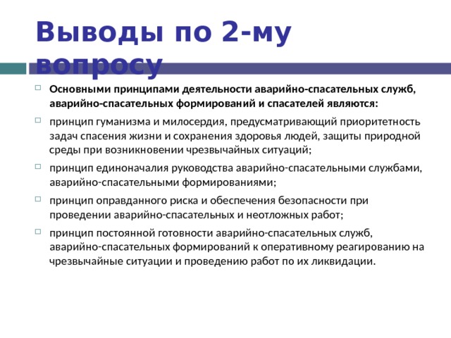 Выводы по  2-му вопросу Основными принципами деятельности аварийно-спасательных служб, аварийно-спасательных формирований и спасателей являются: принцип гуманизма и милосердия, предусматривающий приоритетность задач спасения жизни и сохранения здоровья людей, защиты природной среды при возникновении чрезвычайных ситуаций; принцип единоначалия руководства аварийно-спасательными службами, аварийно-спасательными формированиями; принцип оправданного риска и обеспечения безопасности при проведении аварийно-спасательных и неотложных работ; принцип постоянной готовности аварийно-спасательных служб, аварийно-спасательных формирований к оперативному реагированию на чрезвычайные ситуации и проведению работ по их ликвидации.  