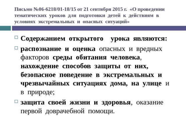 Письмо №06-6218/01-18/15 от 21 сентября 2015 г. «О проведении тематических  уроков  для  подготовки  детей  к  действиям  в   условиях  экстремальных  и  опасных  ситуаций» Содержанием  открытого    урока  являются:     распознание  и  оценка  опасных  и  вредных  факторов  среды  обитания  человека ,  нахождение  способов  защиты  от  них,  безопасное  поведение  в  экстремальных  и  чрезвычайных  ситуациях  дома,  на  улице   и  в  природе;  защита  своей  жизни  и  здоровья ,  оказание  первой  доврачебной  помощи.  
