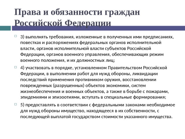 Права и обязанности граждан Российской Федерации 3) выполнять требования, изложенные в полученных ими предписаниях, повестках и распоряжениях федеральных органов исполнительной власти, органов исполнительной власти субъектов Российской Федерации, органов военного управления, обеспечивающих режим военного положения, и их должностных лиц; 4) участвовать в порядке, установленном Правительством Российской Федерации, в выполнении работ для нужд обороны, ликвидации последствий применения противником оружия, восстановлении поврежденных (разрушенных) объектов экономики, систем жизнеобеспечения и военных объектов, а также в борьбе с пожарами, эпидемиями и эпизоотиями, вступать в специальные формирования; 5) предоставлять в соответствии с федеральными законами необходимое для нужд обороны имущество, находящееся в их собственности, с последующей выплатой государством стоимости указанного имущества.  