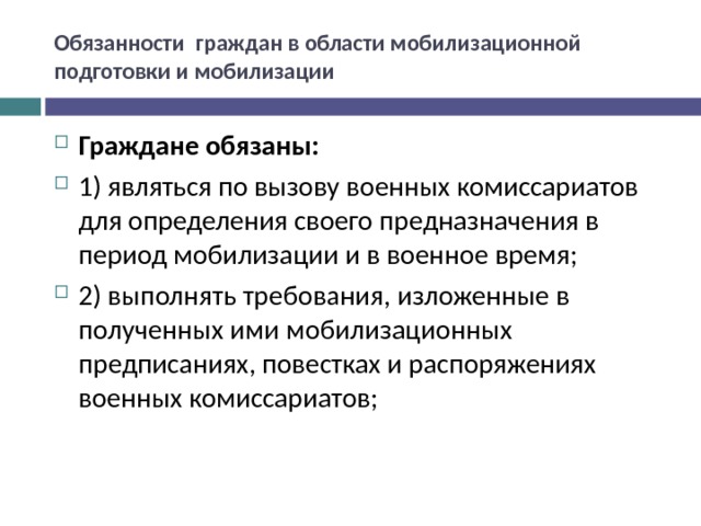 Обязанности граждан в области мобилизационной подготовки и мобилизации Граждане обязаны: 1) являться по вызову военных комиссариатов для определения своего предназначения в период мобилизации и в военное время; 2) выполнять требования, изложенные в полученных ими мобилизационных предписаниях, повестках и распоряжениях военных комиссариатов;  