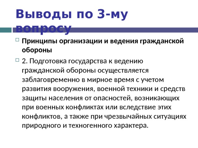 Выводы по  3-му вопросу Принципы организации и ведения гражданской обороны 2. Подготовка государства к ведению гражданской обороны осуществляется заблаговременно в мирное время с учетом развития вооружения, военной техники и средств защиты населения от опасностей, возникающих при военных конфликтах или вследствие этих конфликтов, а также при чрезвычайных ситуациях природного и техногенного характера.  