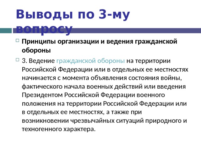 Выводы по  3-му вопросу Принципы организации и ведения гражданской обороны 3. Ведение гражданской обороны на территории Российской Федерации или в отдельных ее местностях начинается с момента объявления состояния войны, фактического начала военных действий или введения Президентом Российской Федерации военного положения на территории Российской Федерации или в отдельных ее местностях, а также при возникновении чрезвычайных ситуаций природного и техногенного характера.   
