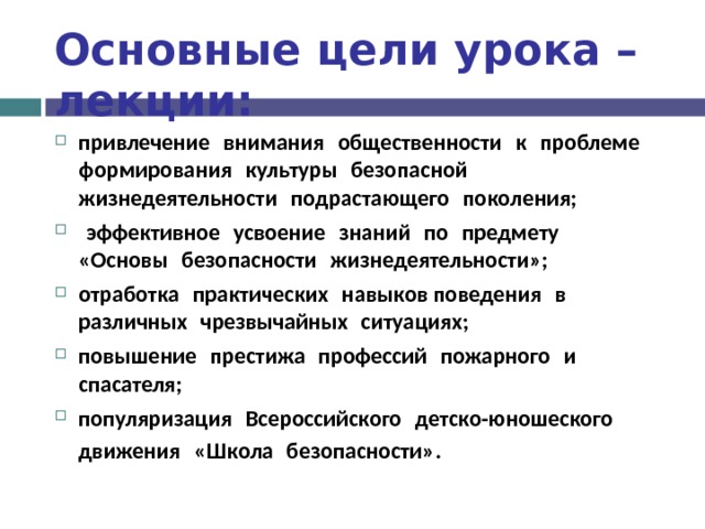 Основные цели урока – лекции: привлечение  внимания  общественности  к  проблеме  формирования  культуры  безопасной  жизнедеятельности  подрастающего  поколения;   эффективное  усвоение  знаний  по  предмету  «Основы  безопасности  жизнедеятельности»; отработка  практических  навыков поведения  в  различных  чрезвычайных  ситуациях; повышение  престижа  профессий  пожарного  и  спасателя; популяризация  Всероссийского  детско-юношеского  движения  «Школа  безопасности» .  