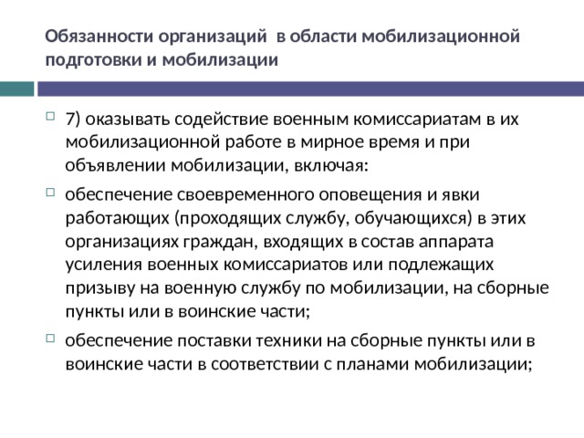 Обязанности организаций в области мобилизационной подготовки и мобилизации 7) оказывать содействие военным комиссариатам в их мобилизационной работе в мирное время и при объявлении мобилизации, включая: обеспечение своевременного оповещения и явки работающих (проходящих службу, обучающихся) в этих организациях граждан, входящих в состав аппарата усиления военных комиссариатов или подлежащих призыву на военную службу по мобилизации, на сборные пункты или в воинские части; обеспечение поставки техники на сборные пункты или в воинские части в соответствии с планами мобилизации;  