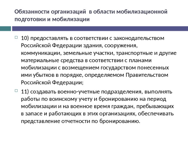 Обязанности организаций в области мобилизационной подготовки и мобилизации 10) предоставлять в соответствии с законодательством Российской Федерации здания, сооружения, коммуникации, земельные участки, транспортные и другие материальные средства в соответствии с планами мобилизации с возмещением государством понесенных ими убытков в порядке, определяемом Правительством Российской Федерации; 11) создавать военно-учетные подразделения, выполнять работы по воинскому учету и бронированию на период мобилизации и на военное время граждан, пребывающих в запасе и работающих в этих организациях, обеспечивать представление отчетности по бронированию.  