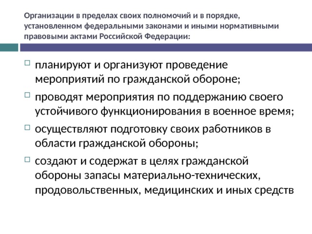 Организации в пределах своих полномочий и в порядке, установленном федеральными законами и иными нормативными правовыми актами Российской Федерации: планируют и организуют проведение мероприятий по гражданской обороне; проводят мероприятия по поддержанию своего устойчивого функционирования в военное время; осуществляют подготовку своих работников в области гражданской обороны; создают и содержат в целях гражданской обороны запасы материально-технических, продовольственных, медицинских и иных средств 