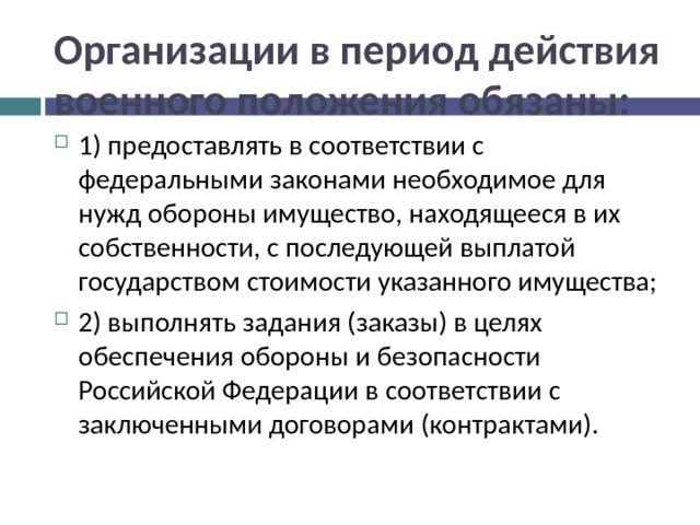 Организации в период действия военного положения обязаны: 1) предоставлять в соответствии с федеральными законами необходимое для нужд обороны имущество, находящееся в их собственности, с последующей выплатой государством стоимости указанного имущества; 2) выполнять задания (заказы) в целях обеспечения обороны и безопасности Российской Федерации в соответствии с заключенными договорами (контрактами).  
