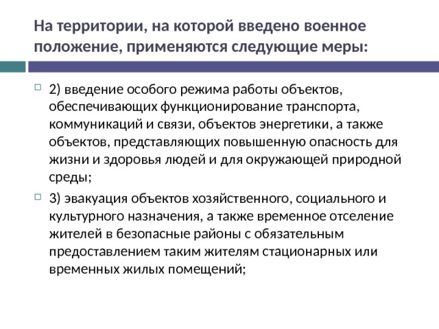 На территории, на которой введено военное положение, применяются следующие меры: 2) введение особого режима работы объектов, обеспечивающих функционирование транспорта, коммуникаций и связи, объектов энергетики, а также объектов, представляющих повышенную опасность для жизни и здоровья людей и для окружающей природной среды; 3) эвакуация объектов хозяйственного, социального и культурного назначения, а также временное отселение жителей в безопасные районы с обязательным предоставлением таким жителям стационарных или временных жилых помещений;  