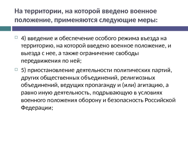 На территории, на которой введено военное положение, применяются следующие меры: 4) введение и обеспечение особого режима въезда на территорию, на которой введено военное положение, и выезда с нее, а также ограничение свободы передвижения по ней; 5) приостановление деятельности политических партий, других общественных объединений, религиозных объединений, ведущих пропаганду и (или) агитацию, а равно иную деятельность, подрывающую в условиях военного положения оборону и безопасность Российской Федерации;  