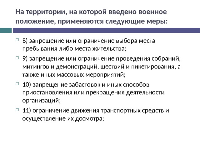 На территории, на которой введено военное положение, применяются следующие меры: 8) запрещение или ограничение выбора места пребывания либо места жительства; 9) запрещение или ограничение проведения собраний, митингов и демонстраций, шествий и пикетирования, а также иных массовых мероприятий; 10) запрещение забастовок и иных способов приостановления или прекращения деятельности организаций; 11) ограничение движения транспортных средств и осуществление их досмотра;  