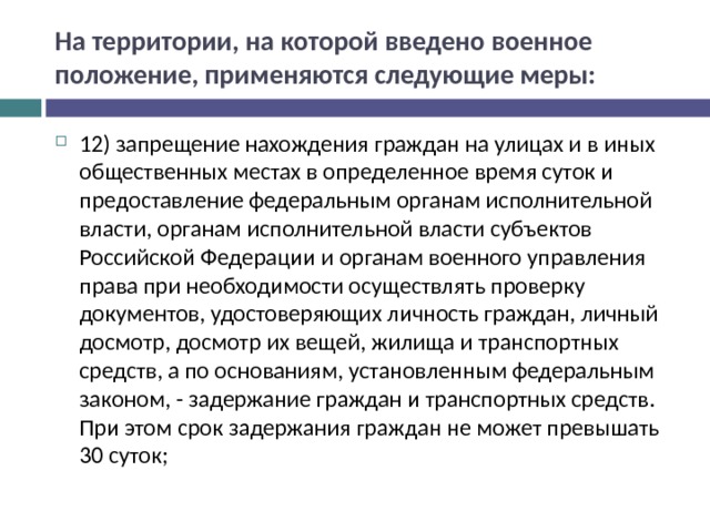 На территории, на которой введено военное положение, применяются следующие меры: 12) запрещение нахождения граждан на улицах и в иных общественных местах в определенное время суток и предоставление федеральным органам исполнительной власти, органам исполнительной власти субъектов Российской Федерации и органам военного управления права при необходимости осуществлять проверку документов, удостоверяющих личность граждан, личный досмотр, досмотр их вещей, жилища и транспортных средств, а по основаниям, установленным федеральным законом, - задержание граждан и транспортных средств. При этом срок задержания граждан не может превышать 30 суток;  