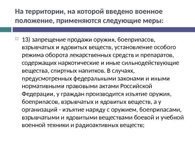 На территории, на которой введено военное положение, применяются следующие меры: 13) запрещение продажи оружия, боеприпасов, взрывчатых и ядовитых веществ, установление особого режима оборота лекарственных средств и препаратов, содержащих наркотические и иные сильнодействующие вещества, спиртных напитков. В случаях, предусмотренных федеральными законами и иными нормативными правовыми актами Российской Федерации, у граждан производится изъятие оружия, боеприпасов, взрывчатых и ядовитых веществ, а у организаций - изъятие наряду с оружием, боеприпасами, взрывчатыми и ядовитыми веществами боевой и учебной военной техники и радиоактивных веществ;  