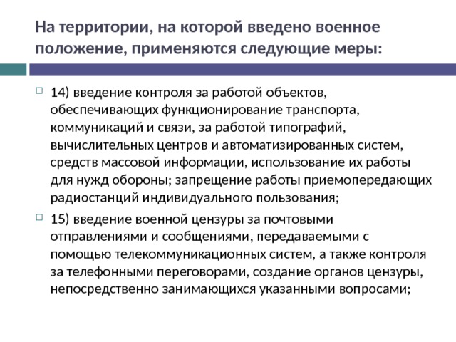 На территории, на которой введено военное положение, применяются следующие меры: 14) введение контроля за работой объектов, обеспечивающих функционирование транспорта, коммуникаций и связи, за работой типографий, вычислительных центров и автоматизированных систем, средств массовой информации, использование их работы для нужд обороны; запрещение работы приемопередающих радиостанций индивидуального пользования; 15) введение военной цензуры за почтовыми отправлениями и сообщениями, передаваемыми с помощью телекоммуникационных систем, а также контроля за телефонными переговорами, создание органов цензуры, непосредственно занимающихся указанными вопросами;  