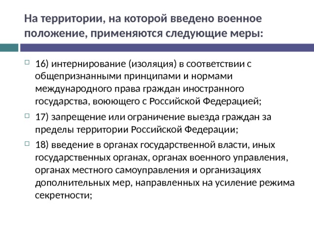 На территории, на которой введено военное положение, применяются следующие меры: 16) интернирование (изоляция) в соответствии с общепризнанными принципами и нормами международного права граждан иностранного государства, воюющего с Российской Федерацией; 17) запрещение или ограничение выезда граждан за пределы территории Российской Федерации; 18) введение в органах государственной власти, иных государственных органах, органах военного управления, органах местного самоуправления и организациях дополнительных мер, направленных на усиление режима секретности;  