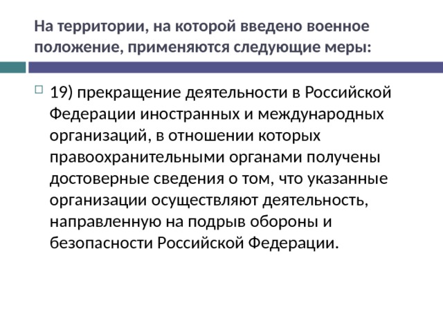 На территории, на которой введено военное положение, применяются следующие меры: 19) прекращение деятельности в Российской Федерации иностранных и международных организаций, в отношении которых правоохранительными органами получены достоверные сведения о том, что указанные организации осуществляют деятельность, направленную на подрыв обороны и безопасности Российской Федерации.  