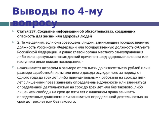 Выводы по  4-му вопросу Статья 237. Сокрытие информации об обстоятельствах, создающих опасность для жизни или здоровья людей 2. Те же деяния, если они совершены лицом, занимающим государственную должность Российской Федерации или государственную должность субъекта Российской Федерации, а равно главой органа местного самоуправления либо если в результате таких деяний причинен вред здоровью человека или наступили иные тяжкие последствия, - наказываются штрафом в размере от ста тысяч до пятисот тысяч рублей или в размере заработной платы или иного дохода осужденного за период от одного года до трех лет, либо принудительными работами на срок до пяти лет с лишением права занимать определенные должности или заниматься определенной деятельностью на срок до трех лет или без такового, либо лишением свободы на срок до пяти лет с лишением права занимать определенные должности или заниматься определенной деятельностью на срок до трех лет или без такового.  