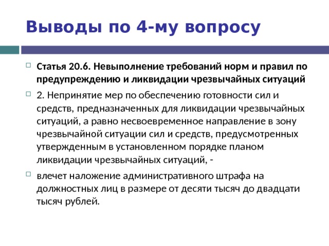 Выводы по  4-му вопросу Статья 20.6. Невыполнение требований норм и правил по предупреждению и ликвидации чрезвычайных ситуаций 2. Непринятие мер по обеспечению готовности сил и средств, предназначенных для ликвидации чрезвычайных ситуаций, а равно несвоевременное направление в зону чрезвычайной ситуации сил и средств, предусмотренных утвержденным в установленном порядке планом ликвидации чрезвычайных ситуаций, - влечет наложение административного штрафа на должностных лиц в размере от десяти тысяч до двадцати тысяч рублей.  
