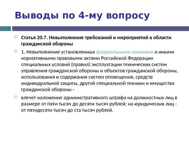 Выводы по  4-му вопросу Статья 20.7. Невыполнение требований и мероприятий в области гражданской обороны 1. Невыполнение установленных федеральными законами и иными нормативными правовыми актами Российской Федерации специальных условий (правил) эксплуатации технических систем управления гражданской обороны и объектов гражданской обороны, использования и содержания систем оповещения, средств индивидуальной защиты, другой специальной техники и имущества гражданской обороны - влечет наложение административного штрафа на должностных лиц в размере от пяти тысяч до десяти тысяч рублей; на юридических лиц - от пятидесяти тысяч до ста тысяч рублей.  