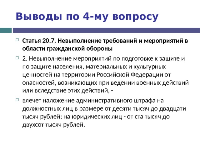 Выводы по  4-му вопросу Статья 20.7. Невыполнение требований и мероприятий в области гражданской обороны 2. Невыполнение мероприятий по подготовке к защите и по защите населения, материальных и культурных ценностей на территории Российской Федерации от опасностей, возникающих при ведении военных действий или вследствие этих действий, - влечет наложение административного штрафа на должностных лиц в размере от десяти тысяч до двадцати тысяч рублей; на юридических лиц - от ста тысяч до двухсот тысяч рублей.   