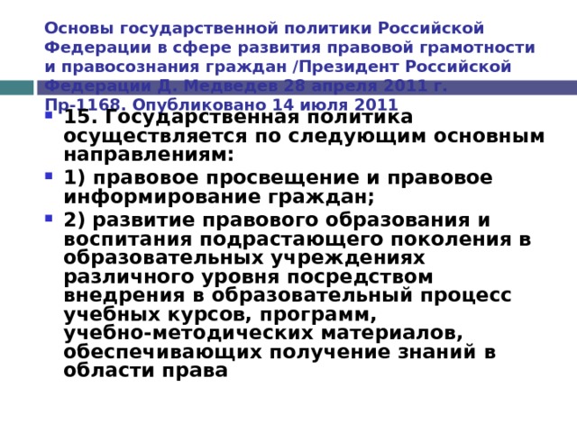 Основы государственной политики Российской Федерации в сфере развития правовой грамотности и правосознания граждан /Президент Российской Федерации Д. Медведев 28 апреля 2011 г. Пр-1168. Опубликовано 14 июля 2011 15. Государственная политика осуществляется по следующим основным направлениям: 1) правовое просвещение и правовое информирование граждан; 2)  развитие правового образования  и воспитания подрастающего поколения в образовательных учреждениях различного уровня посредством внедрения в образовательный процесс учебных курсов, программ, учебно-методических материалов, обеспечивающих получение знаний в области права  