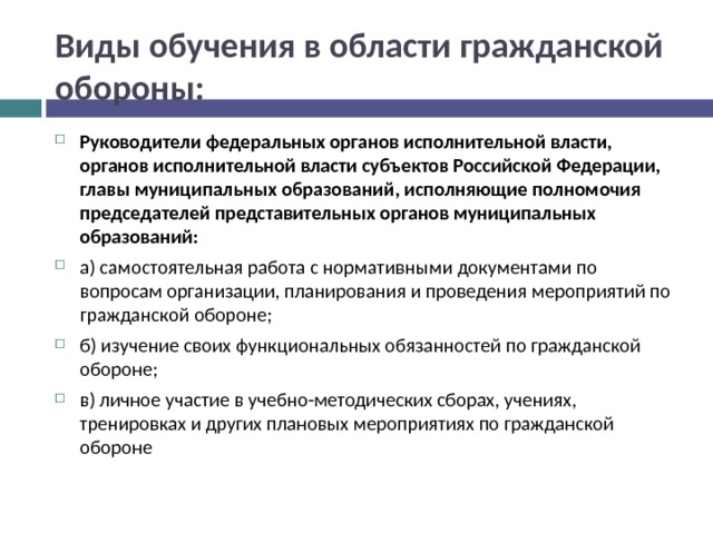 Виды обучения в области гражданской обороны: Руководители федеральных органов исполнительной власти, органов исполнительной власти субъектов Российской Федерации, главы муниципальных образований, исполняющие полномочия председателей представительных органов муниципальных образований: а) самостоятельная работа с нормативными документами по вопросам организации, планирования и проведения мероприятий по гражданской обороне; б) изучение своих функциональных обязанностей по гражданской обороне; в) личное участие в учебно-методических сборах, учениях, тренировках и других плановых мероприятиях по гражданской обороне 