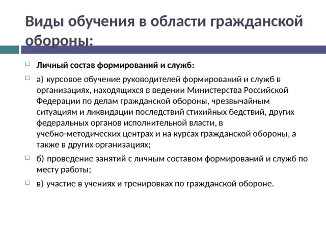 Виды обучения в области гражданской обороны: Личный состав формирований и служб: а) курсовое обучение руководителей формирований и служб в организациях, находящихся в ведении Министерства Российской Федерации по делам гражданской обороны, чрезвычайным ситуациям и ликвидации последствий стихийных бедствий, других федеральных органов исполнительной власти, в учебно-методических центрах и на курсах гражданской обороны, а также в других организациях; б) проведение занятий с личным составом формирований и служб по месту работы; в) участие в учениях и тренировках по гражданской обороне.  