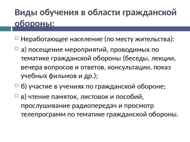 Виды обучения в области гражданской обороны: Неработающее население (по месту жительства): а) посещение мероприятий, проводимых по тематике гражданской обороны (беседы, лекции, вечера вопросов и ответов, консультации, показ учебных фильмов и др.); б) участие в учениях по гражданской обороне; в) чтение памяток, листовок и пособий, прослушивание радиопередач и просмотр телепрограмм по тематике гражданской обороны.  