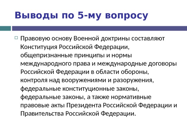 Выводы по  5-му вопросу Правовую основу Военной доктрины составляют Конституция Российской Федерации, общепризнанные принципы и нормы международного права и международные договоры Российской Федерации в области обороны, контроля над вооружениями и разоружения, федеральные конституционные законы, федеральные законы, а также нормативные правовые акты Президента Российской Федерации и Правительства Российской Федерации. 