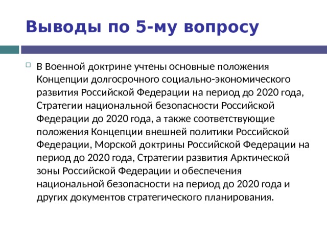 Выводы по  5-му вопросу В Военной доктрине учтены основные положения Концепции долгосрочного социально-экономического развития Российской Федерации на период до 2020 года, Стратегии национальной безопасности Российской Федерации до 2020 года, а также соответствующие положения Концепции внешней политики Российской Федерации, Морской доктрины Российской Федерации на период до 2020 года, Стратегии развития Арктической зоны Российской Федерации и обеспечения национальной безопасности на период до 2020 года и других документов стратегического планирования. 