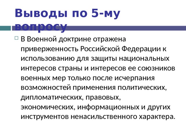 Выводы по  5-му вопросу В Военной доктрине отражена приверженность Российской Федерации к использованию для защиты национальных интересов страны и интересов ее союзников военных мер только после исчерпания возможностей применения политических, дипломатических, правовых, экономических, информационных и других инструментов ненасильственного характера . 
