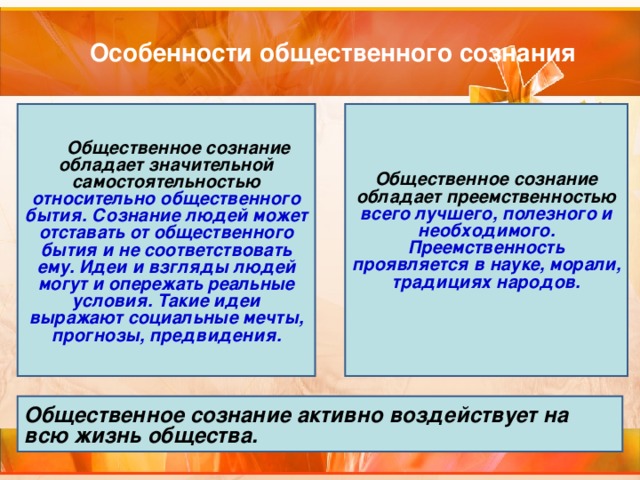 Особенности общественного сознания       Общественное сознание обладает значительной самостоятельностью относительно общественного бытия. Сознание людей может отставать от общественного бытия и не соответствовать ему. Идеи и взгляды людей могут и опережать реальные условия. Такие идеи выражают социальные мечты, прогнозы, предвидения. Общественное сознание обладает преемственностью всего лучшего, полезного и необходимого. Преемственность проявляется в науке, морали, традициях народов.   Общественное сознание активно воздействует на всю жизнь общества. 