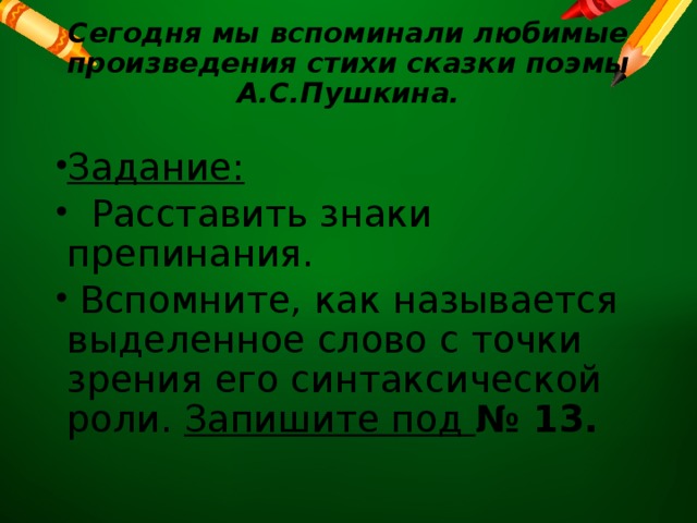 Сегодня мы вспоминали любимые произведения стихи сказки поэмы А.С.Пушкина.   Задание:  Расставить знаки препинания.  Вспомните, как называется выделенное слово с точки зрения его синтаксической роли. Запишите под № 13. 