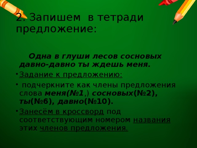 2. Запишем в тетради предложение:  Одна в глуши лесов сосновых давно-давно ты ждешь меня. Задание к предложению:  подчеркните как члены предложения слова меня(№1 ,) сосновых (№2),  ты (№6), давно (№10). Занесём в кроссворд под соответствующим номером названия этих членов предложения. 