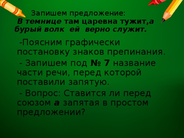  Запишем предложение:  В темнице там царевна тужит, а бурый волк ей верно служит.  -Поясним графически постановку знаков препинания.  - Запишем под № 7 название части речи, перед которой поставили запятую.  - Вопрос: Ставится ли перед союзом а запятая в простом предложении? 
