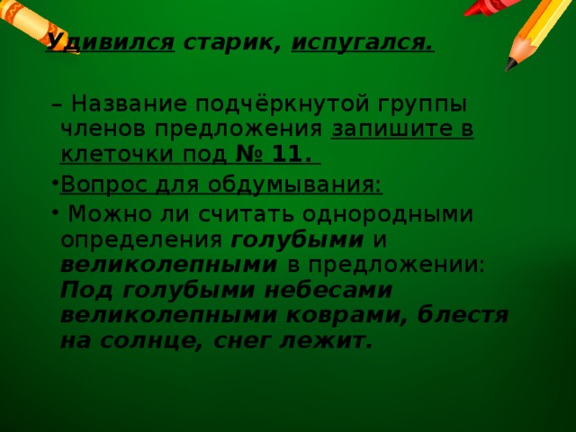 Удивился старик, испугался.   – Название подчёркнутой группы членов предложения запишите в клеточки под № 11. Вопрос для обдумывания:  Можно ли считать однородными определения голубыми и великолепными в предложении: Под голубыми небесами великолепными коврами, блестя на солнце, снег лежит. 