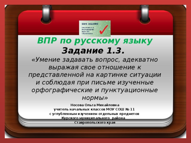 ВПР по русскому языку  Задание 1.3.  «Умение задавать вопрос, адекватно выражая свое отношение к представленной на картинке ситуации и соблюдая при письме изученные орфографические и пунктуационные нормы»   Носова Ольга Михайловна учитель начальных классов МОУ СОШ № 11 с углубленным изучением отдельных предметов  Курского муниципального района Ставропольского края