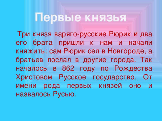 Первые князья  Три князя варяго-русские Рюрик и два его брата пришли к нам и начали княжить: сам Рюрик сел в Новгороде, а братьев послал в другие города. Так началось в 862 году по Рождества Христовом Русское государство. От имени рода первых князей оно и назвалось Русью. 