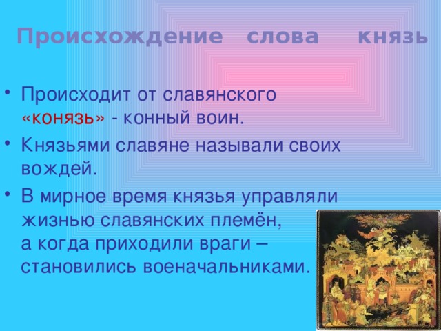Происхождение слова князь Происходит от славянского «конязь» - конный воин. Князьями славяне называли своих вождей. В мирное время князья управляли жизнью славянских племён,    а когда приходили враги – становились военачальниками. 