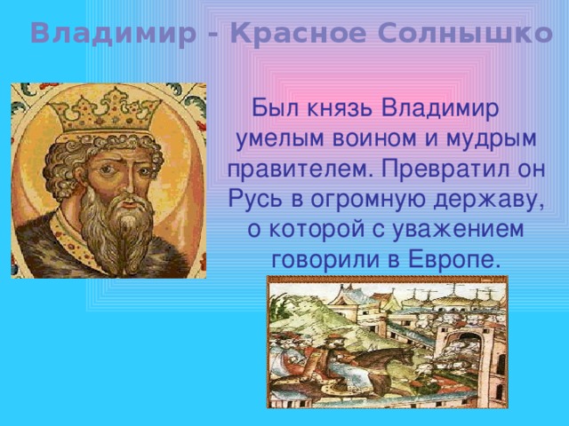 Владимир - Красное Солнышко Был князь Владимир умелым воином и мудрым правителем. Превратил он Русь в огромную державу, о которой с уважением говорили в Европе. 