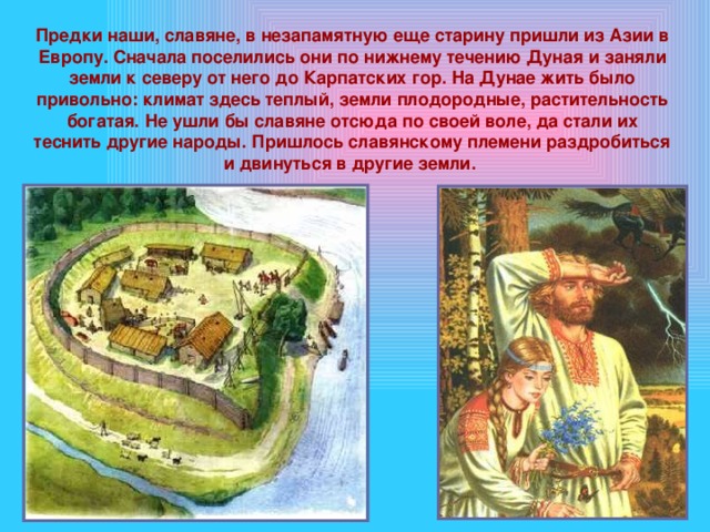 Предки наши, славяне, в незапамятную еще старину пришли из Азии в Европу. Сначала поселились они по нижнему течению Дуная и заняли земли к северу от него до Карпатских гор. На Дунае жить было привольно: климат здесь теплый, земли плодородные, растительность богатая. Не ушли бы славяне отсюда по своей воле, да стали их теснить другие народы. Пришлось славянскому племени раздробиться и двинуться в другие земли. 