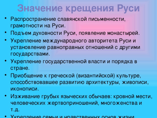 Значение крещения Руси   Распространение славянской письменности, грамотности на Руси. Подъем духовности Руси, появление монастырей. Укрепление международного авторитета Руси и установление равноправных отношений с другими государствами. Укрепление государственной власти и порядка в стране. Приобщение к греческой (византийской) культуре, способствовавшее развитию архитектуры, живописи, иконописи. Изживание грубых языческих обычаев: кровной мести, человеческих жертвоприношений, многоженства и т.д. Укрепление семьи и нравственных основ жизни. 