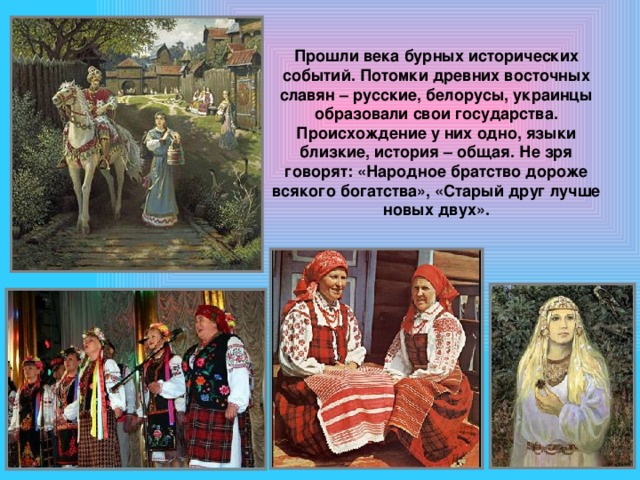 Прошли века бурных исторических событий. Потомки древних восточных славян – русские, белорусы, украинцы образовали свои государства. Происхождение у них одно, языки близкие, история – общая. Не зря говорят: «Народное братство дороже всякого богатства», «Старый друг лучше новых двух». 