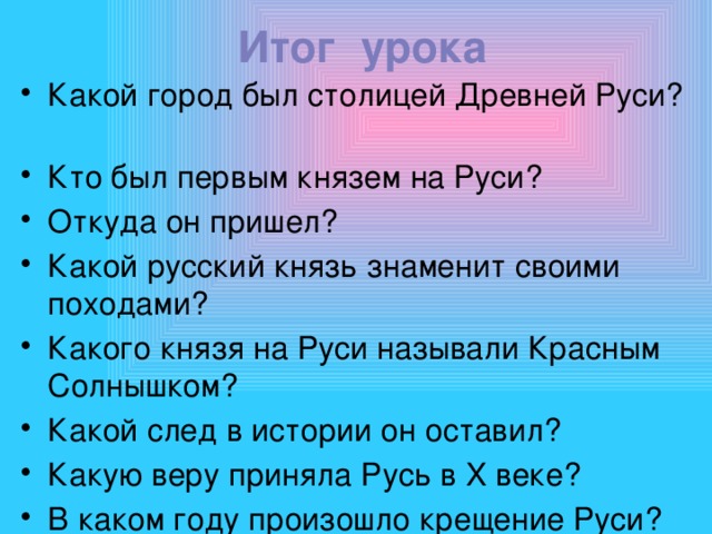 Итог урока Какой город был столицей Древней Руси? Кто был первым князем на Руси? Откуда он пришел? Какой русский князь знаменит своими походами? Какого князя на Руси называли Красным Солнышком? Какой след в истории он оставил? Какую веру приняла Русь в X веке? В каком году произошло крещение Руси? 