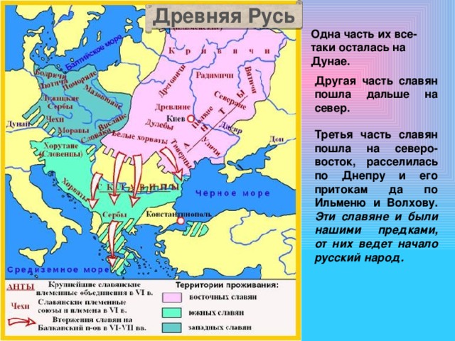 Древняя Русь Одна часть их все-таки осталась на Дунае. Другая часть славян пошла дальше на север. Третья часть славян пошла на северо-восток, расселилась по Днепру и его притокам да по Ильменю и Волхову. Эти славяне и были нашими предками, от них ведет начало русский народ.  