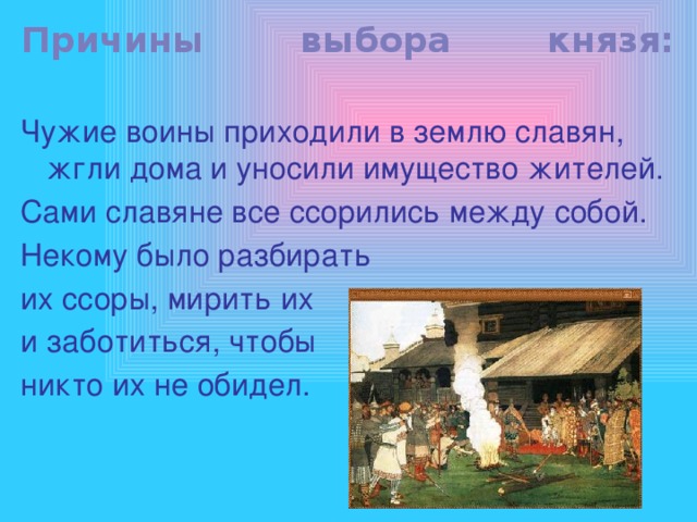 Причины выбора князя: Чужие воины приходили в землю славян, жгли дома и уносили имущество жителей. Сами славяне все ссорились между собой. Некому было разбирать их ссоры, мирить их и заботиться, чтобы никто их не обидел. 