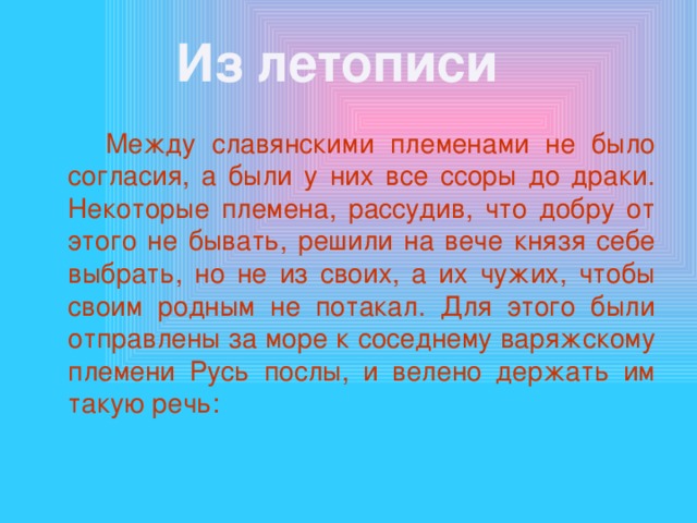 Из летописи  Между славянскими племенами не было согласия, а были у них все ссоры до драки. Некоторые племена, рассудив, что добру от этого не бывать, решили на вече князя себе выбрать, но не из своих, а их чужих, чтобы своим родным не потакал. Для этого были отправлены за море к соседнему варяжскому племени Русь послы, и велено держать им такую речь: 