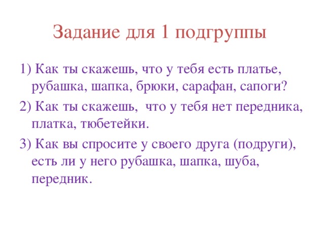 Задание для 1 подгруппы 1) Как ты скажешь, что у тебя есть платье, рубашка, шапка, брюки, сарафан, сапоги? 2) Как ты скажешь, что у тебя нет передника, платка, тюбетейки. 3) Как вы спросите у своего друга (подруги), есть ли у него рубашка, шапка, шуба, передник. 