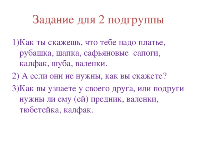 Задание для 2 подгруппы 1)Как ты скажешь, что тебе надо платье, рубашка, шапка, сафьяновые сапоги, калфак, шуба, валенки. 2) А если они не нужны, как вы скажете? 3)Как вы узнаете у своего друга, или подруги нужны ли ему (ей) предник, валенки, тюбетейка, калфак. 