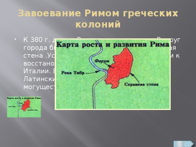 Завоевание Римом греческих колоний К 380 г. до н.э. Рим оправился от ран. Вокруг города была возведена мощная крепостная стена .Усилив войско, римляне приступили к восстановлению власти в Центральной Италии. В 338 г. до н.э. они разбили Латинский союз и стали самой могущественной силой в Лации. 